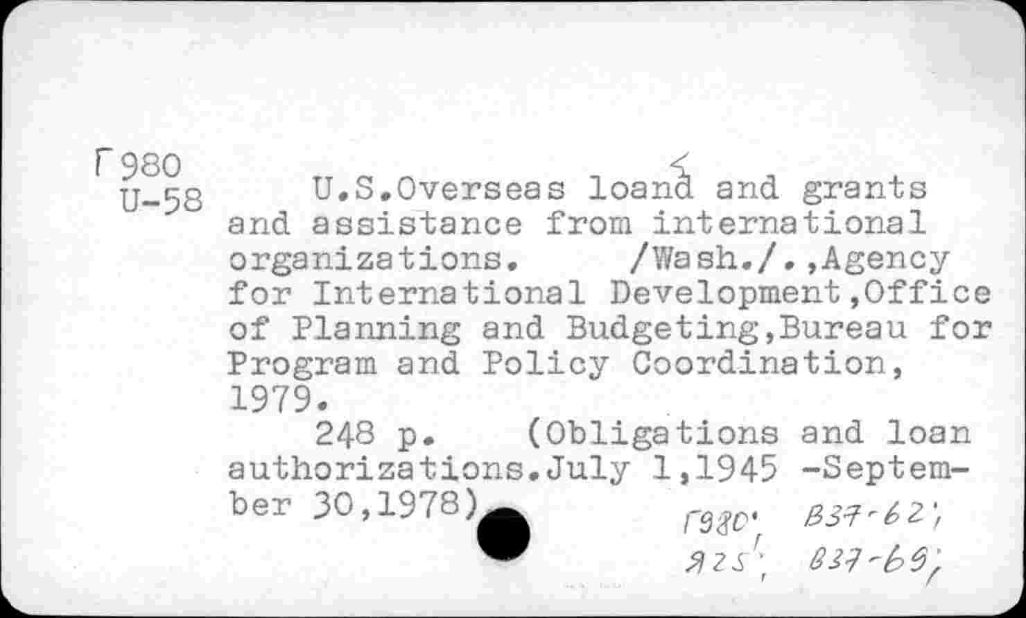 ﻿r 980
U-58
U.S.Overseas loand and grants and assistance from international organizations. /Wash./.,Agency for International Development.Office of Planning and Budgeting,Bureau for Program and Policy Coordination, 1979.
248 p. (Obligations and loan authorizations,July 1,1945 -September 30,1978)^^	r3<№‘